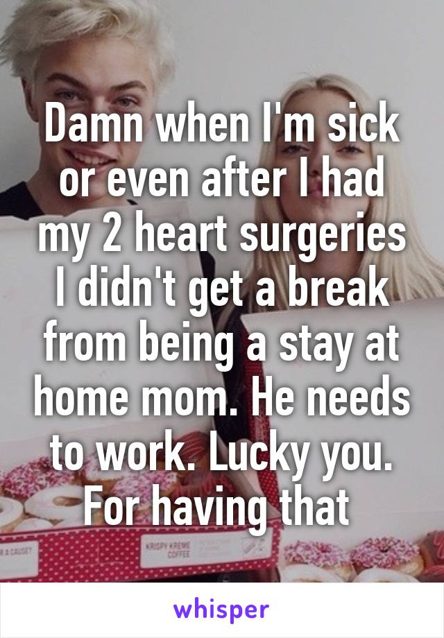 Damn when I'm sick or even after I had my 2 heart surgeries I didn't get a break from being a stay at home mom. He needs to work. Lucky you. For having that 