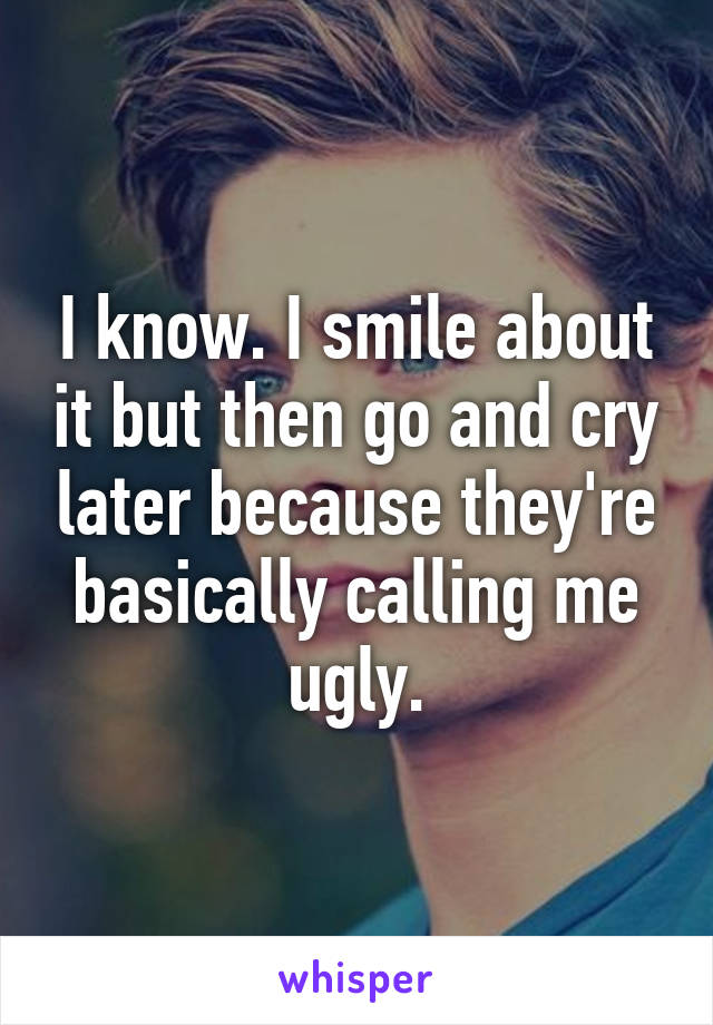 I know. I smile about it but then go and cry later because they're basically calling me ugly.