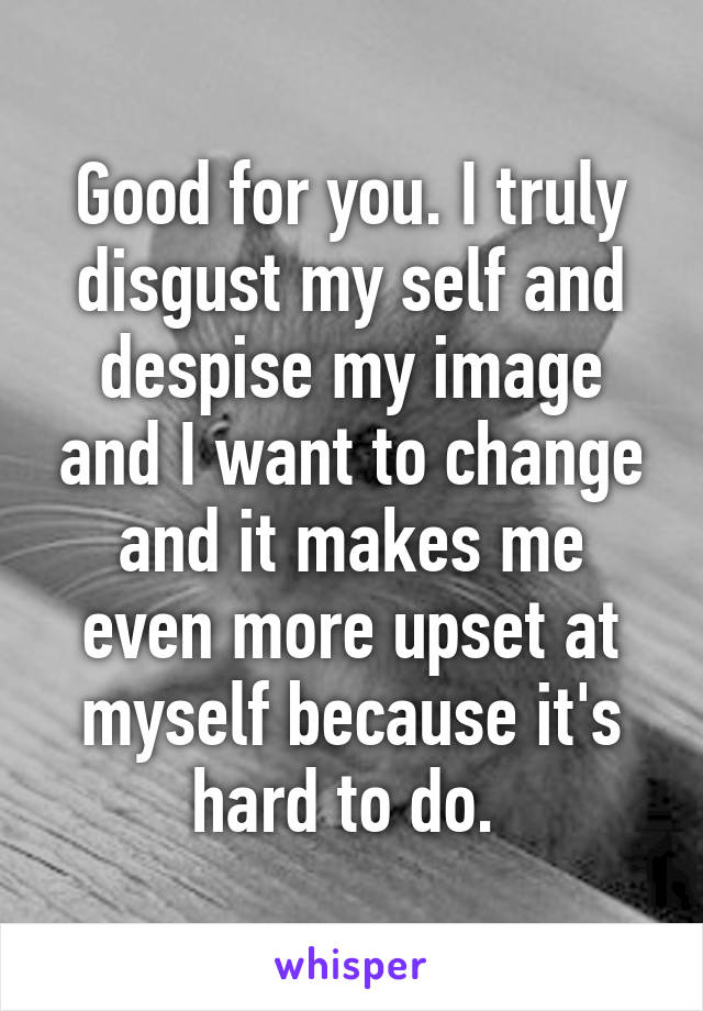 Good for you. I truly disgust my self and despise my image and I want to change and it makes me even more upset at myself because it's hard to do. 