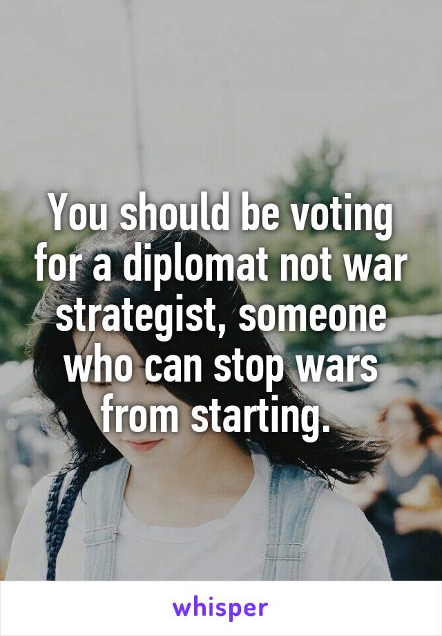 You should be voting for a diplomat not war strategist, someone who can stop wars from starting. 