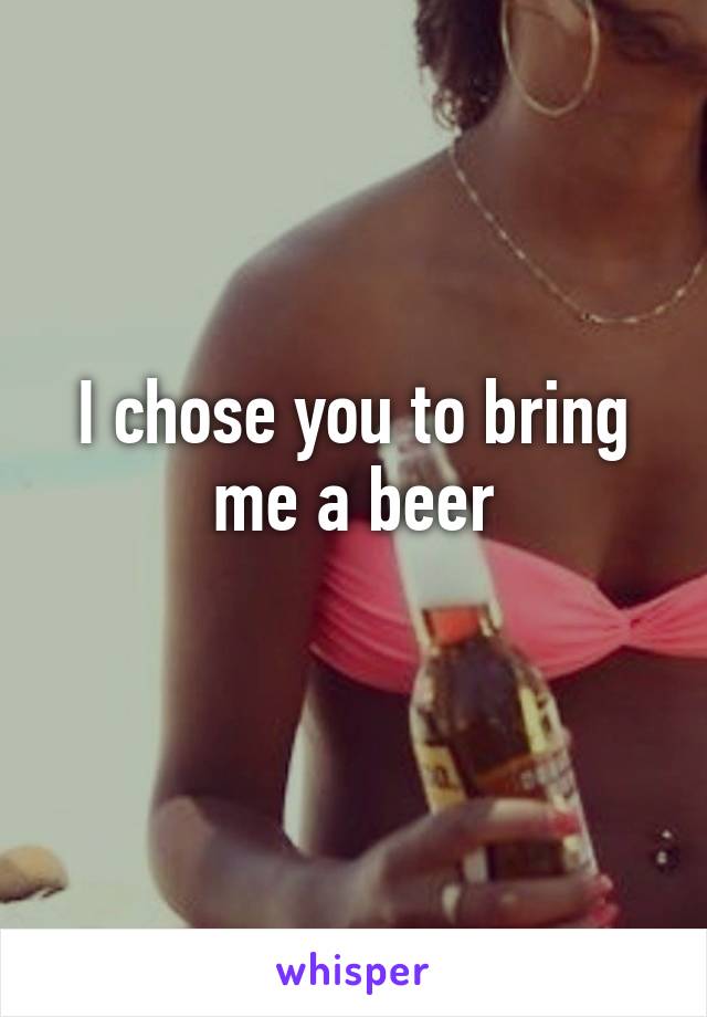 I chose you to bring me a beer
