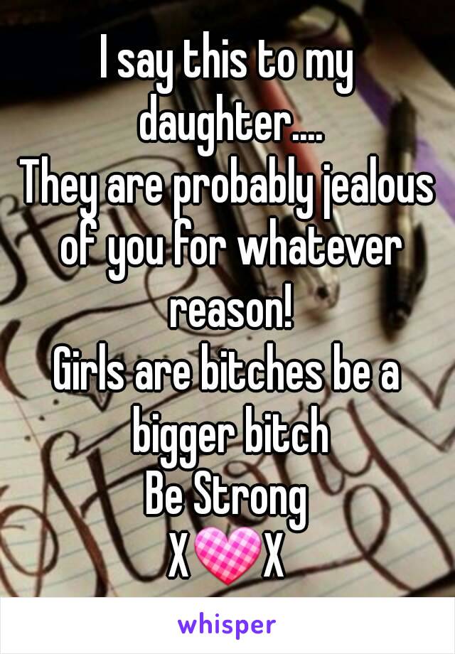 I say this to my daughter....
They are probably jealous of you for whatever reason!
Girls are bitches be a bigger bitch
Be Strong
X💟X