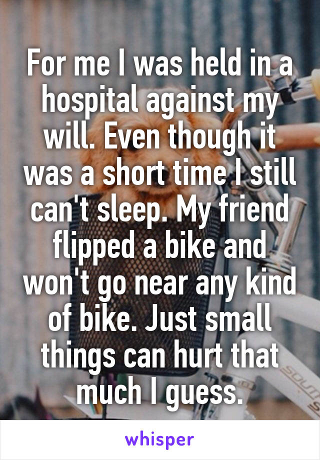 For me I was held in a hospital against my will. Even though it was a short time I still can't sleep. My friend flipped a bike and won't go near any kind of bike. Just small things can hurt that much I guess.