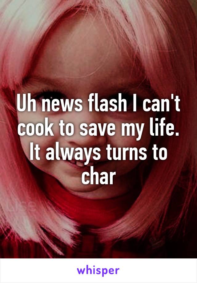 Uh news flash I can't cook to save my life. It always turns to char