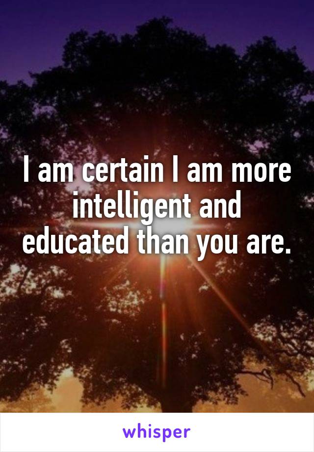 I am certain I am more intelligent and educated than you are. 