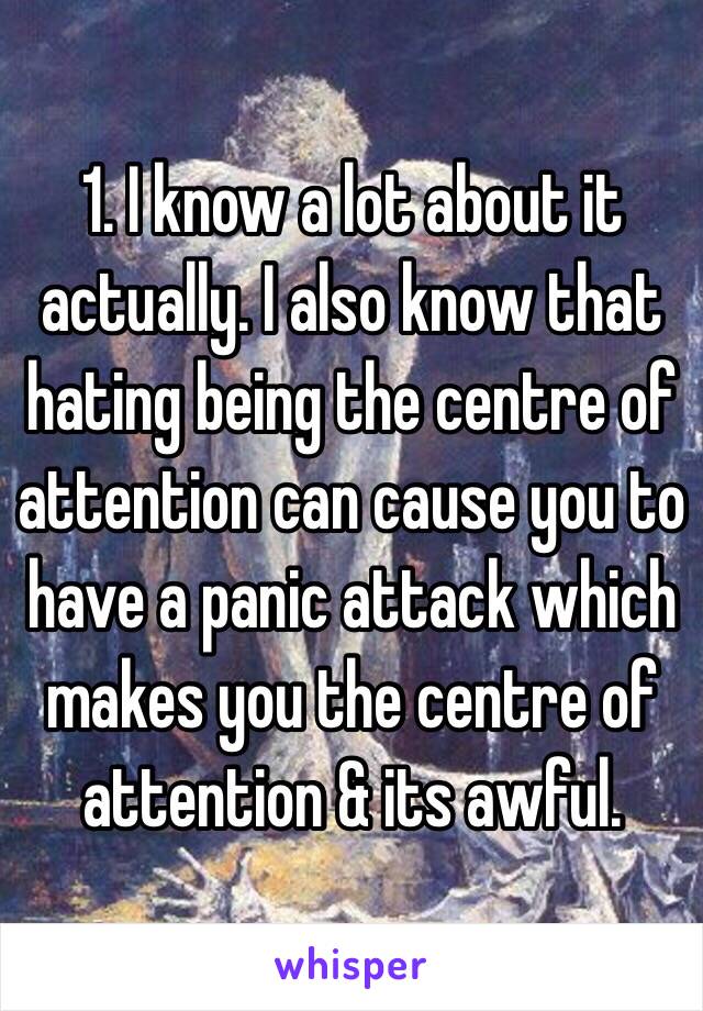 1. I know a lot about it actually. I also know that hating being the centre of attention can cause you to have a panic attack which makes you the centre of attention & its awful. 