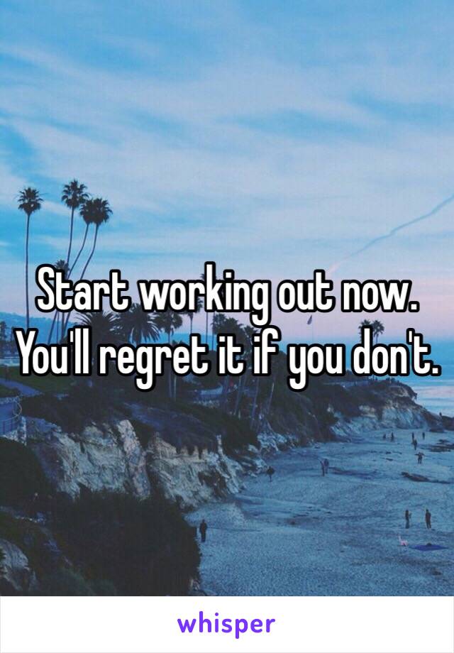 Start working out now. You'll regret it if you don't. 