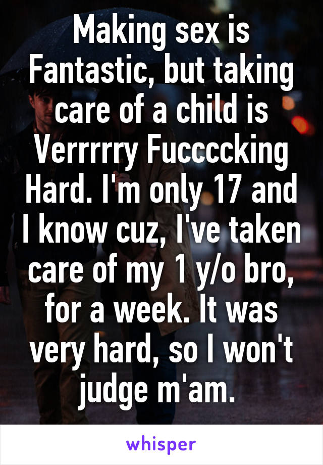 Making sex is Fantastic, but taking care of a child is Verrrrry Fuccccking Hard. I'm only 17 and I know cuz, I've taken care of my 1 y/o bro, for a week. It was very hard, so I won't judge m'am. 
