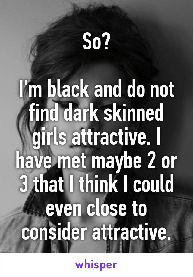 So?

I'm black and do not find dark skinned girls attractive. I have met maybe 2 or 3 that I think I could even close to consider attractive.