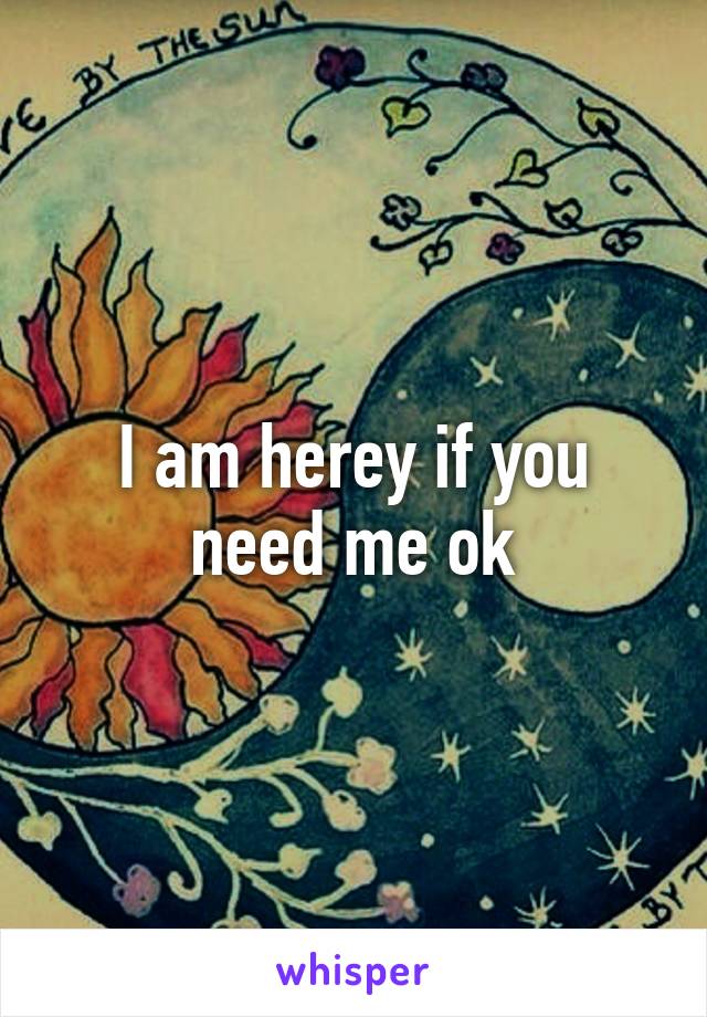 I am herey if you need me ok