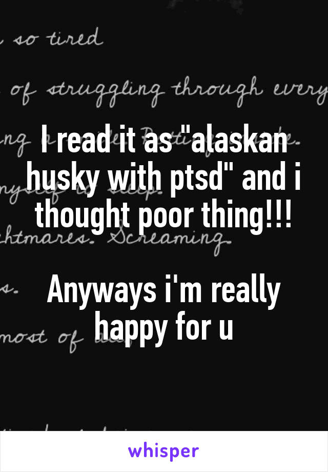 I read it as "alaskan husky with ptsd" and i thought poor thing!!!

Anyways i'm really happy for u