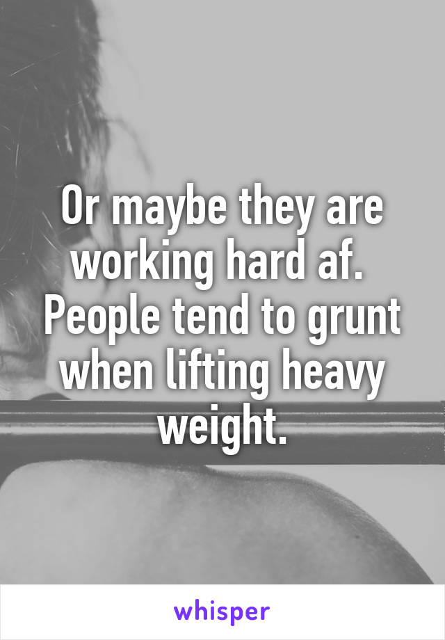 Or maybe they are working hard af.  People tend to grunt when lifting heavy weight.