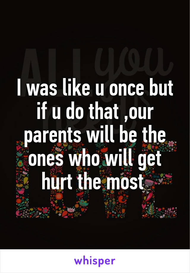 I was like u once but if u do that ,our parents will be the ones who will get hurt the most 