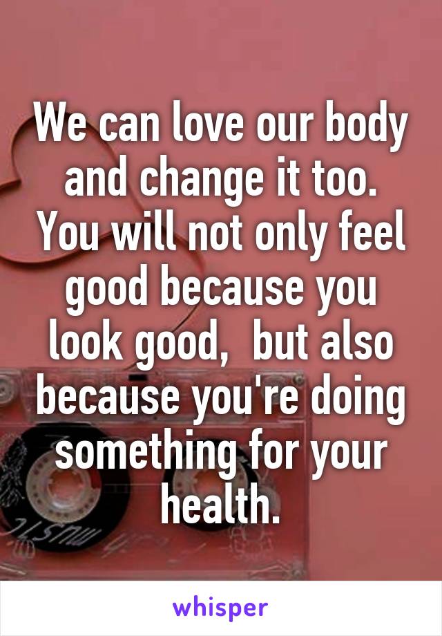 We can love our body and change it too. You will not only feel good because you look good,  but also because you're doing something for your health.