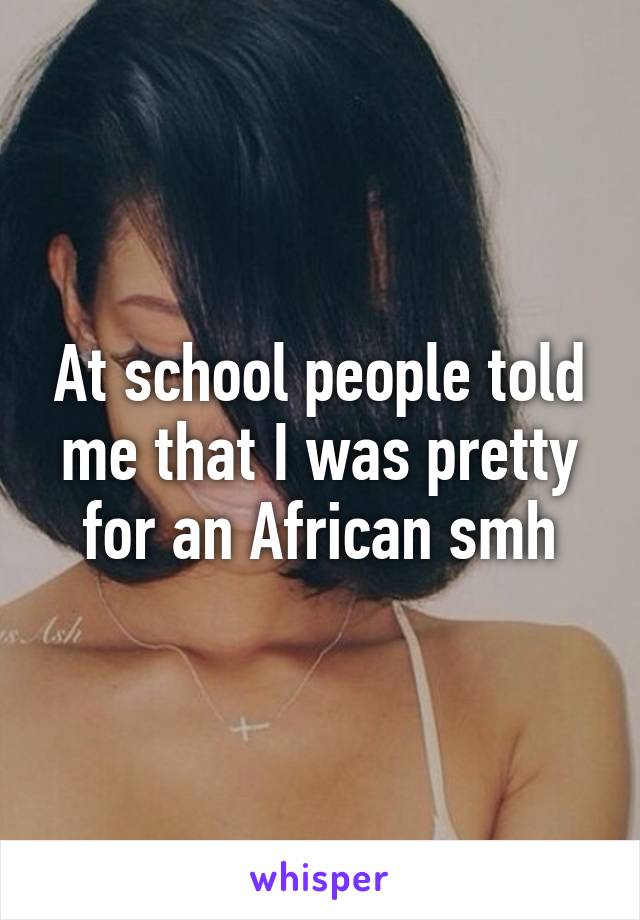 At school people told me that I was pretty for an African smh