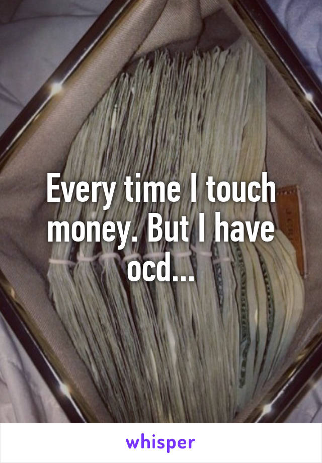 Every time I touch money. But I have ocd...