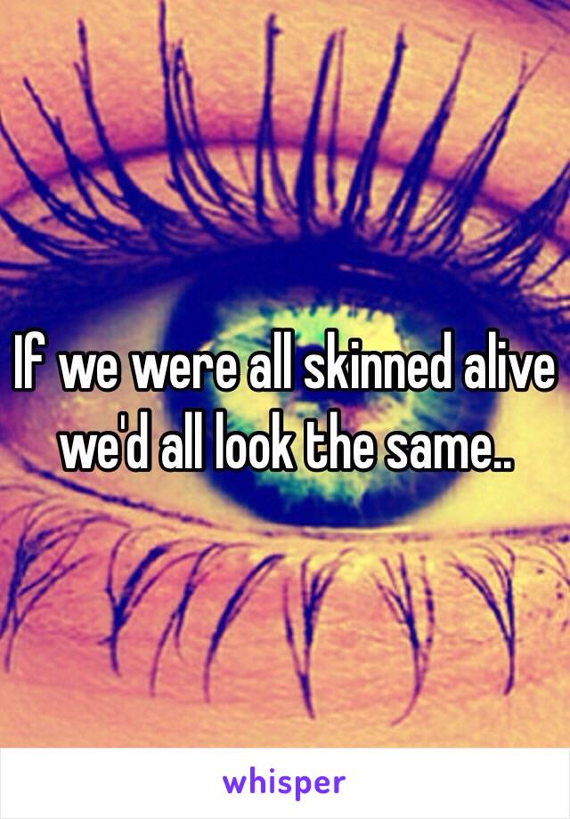 If we were all skinned alive we'd all look the same..