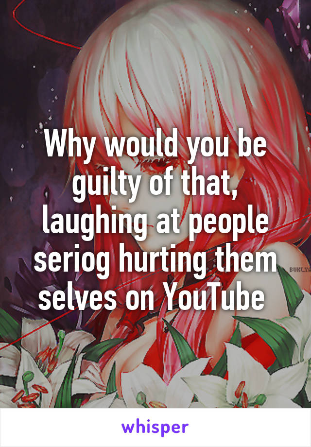 Why would you be guilty of that, laughing at people seriog hurting them selves on YouTube 