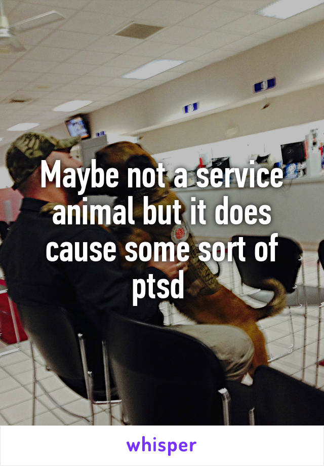 Maybe not a service animal but it does cause some sort of ptsd 