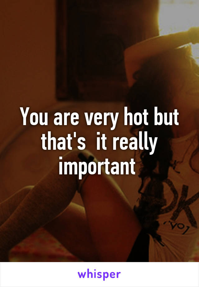 You are very hot but that's  it really important 