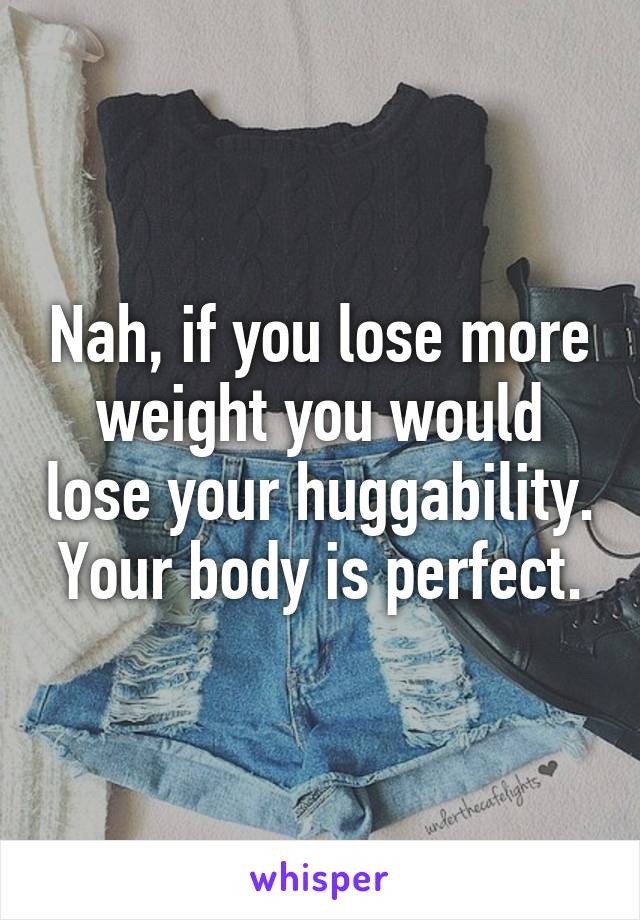 Nah, if you lose more weight you would lose your huggability. Your body is perfect.