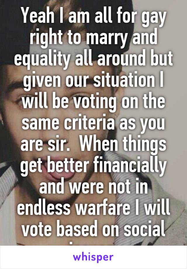 Yeah I am all for gay right to marry and equality all around but given our situation I will be voting on the same criteria as you are sir.  When things get better financially and were not in endless warfare I will vote based on social issues.