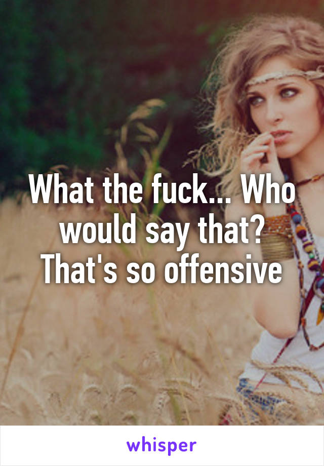 What the fuck... Who would say that? That's so offensive