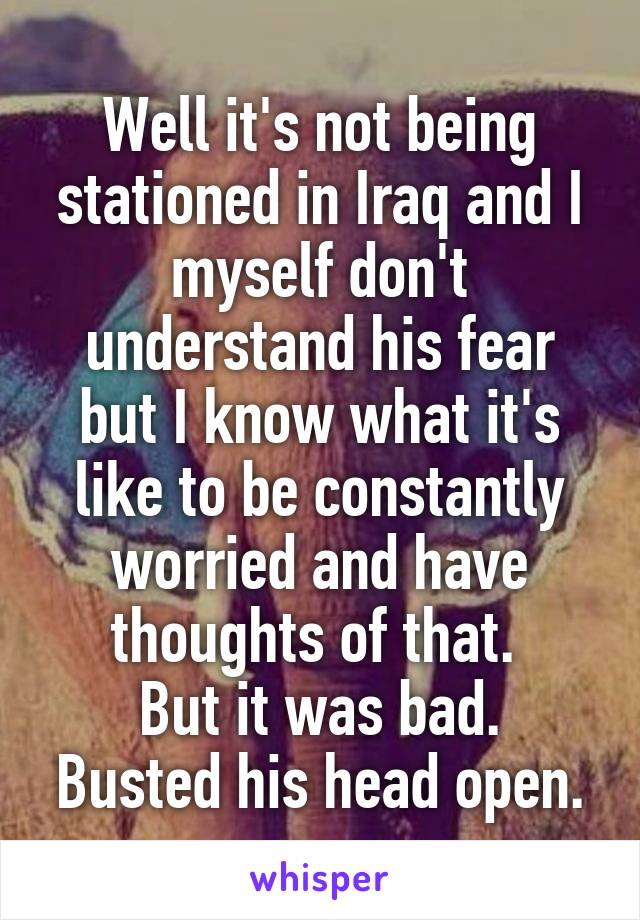 Well it's not being stationed in Iraq and I myself don't understand his fear but I know what it's like to be constantly worried and have thoughts of that. 
But it was bad. Busted his head open.