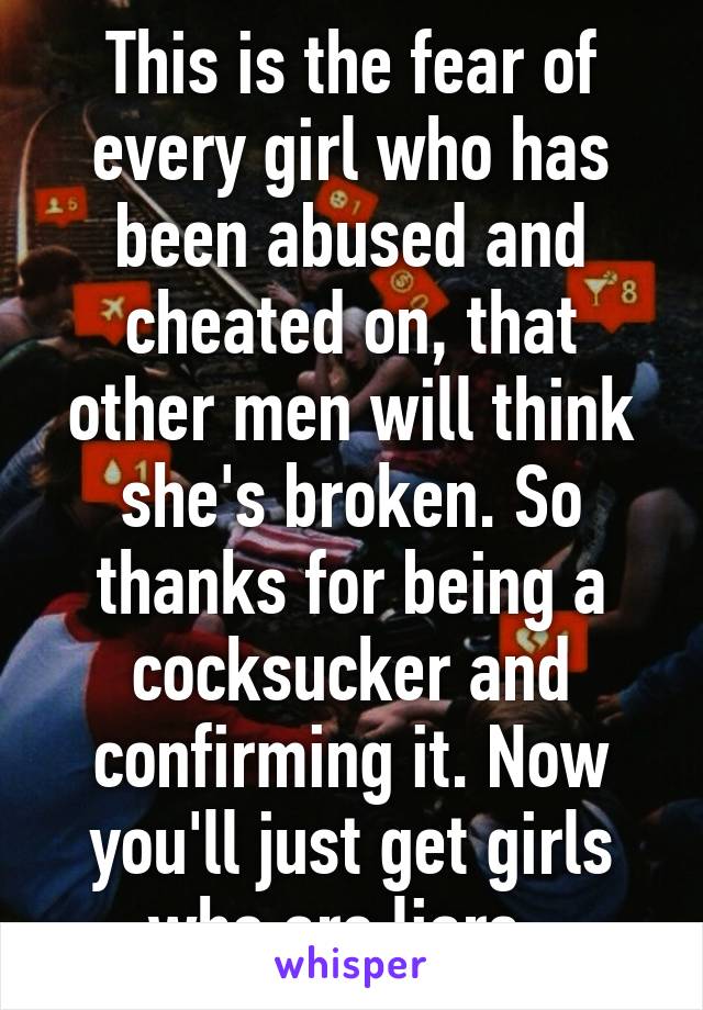 This is the fear of every girl who has been abused and cheated on, that other men will think she's broken. So thanks for being a cocksucker and confirming it. Now you'll just get girls who are liars. 