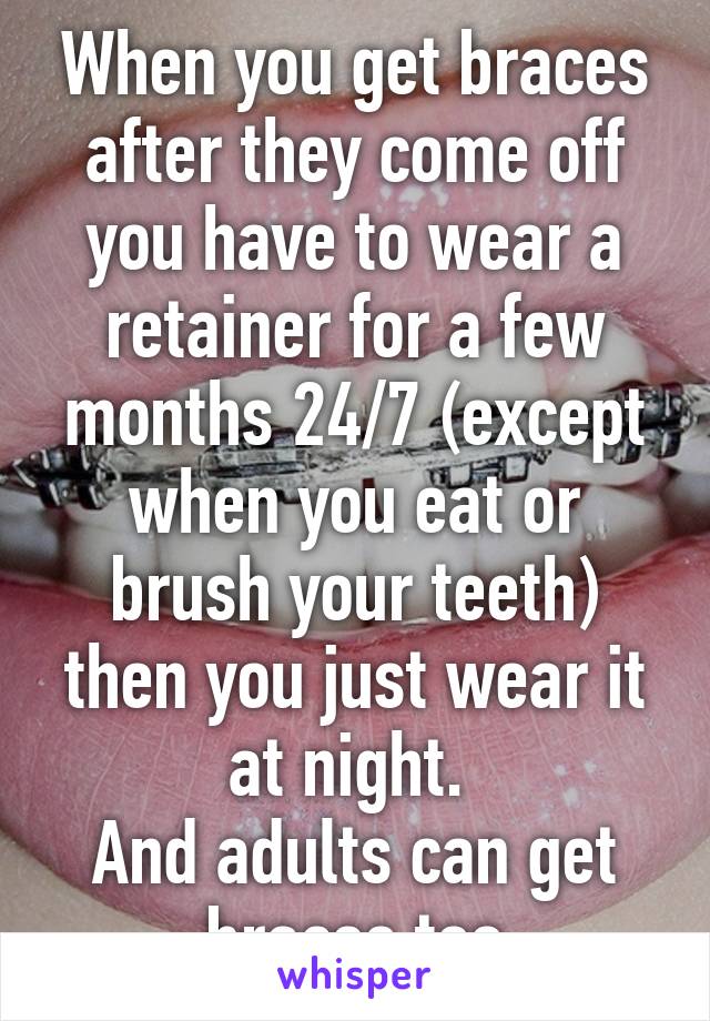 When you get braces after they come off you have to wear a retainer for a few months 24/7 (except when you eat or brush your teeth) then you just wear it at night. 
And adults can get braces too