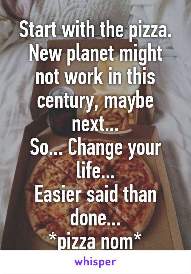 Start with the pizza.
New planet might not work in this century, maybe next...
So... Change your life...
Easier said than done...
*pizza nom*