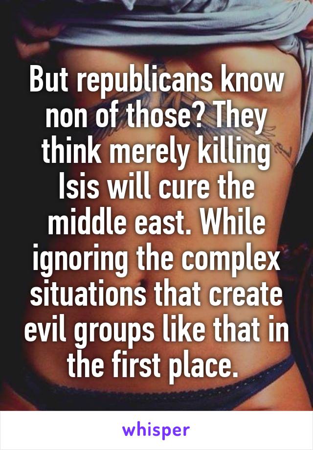 But republicans know non of those? They think merely killing Isis will cure the middle east. While ignoring the complex situations that create evil groups like that in the first place. 