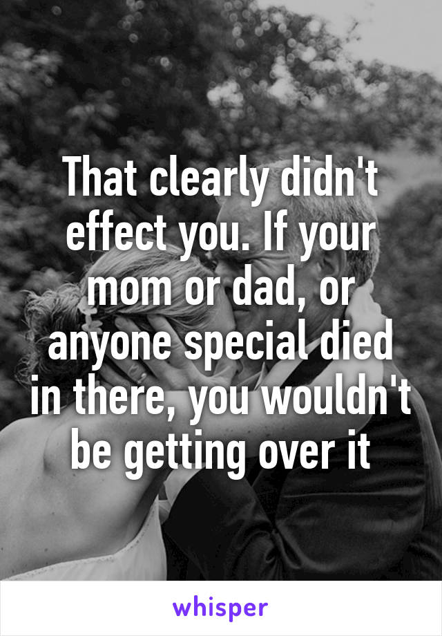 That clearly didn't effect you. If your mom or dad, or anyone special died in there, you wouldn't be getting over it