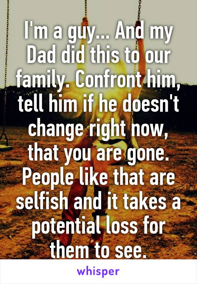 I'm a guy... And my Dad did this to our family. Confront him, tell him if he doesn't change right now, that you are gone. People like that are selfish and it takes a potential loss for them to see.