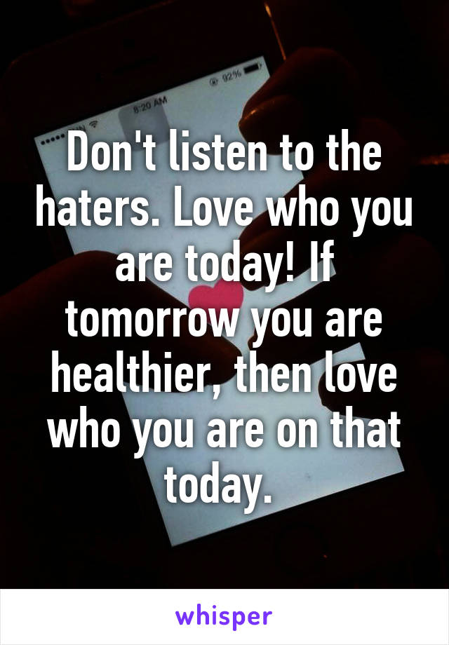 Don't listen to the haters. Love who you are today! If tomorrow you are healthier, then love who you are on that today. 