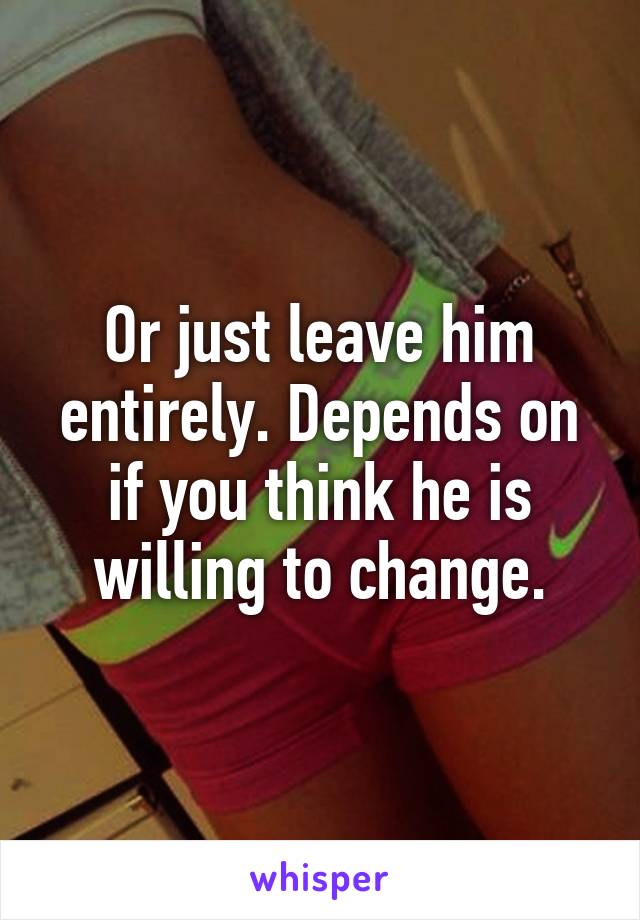 Or just leave him entirely. Depends on if you think he is willing to change.