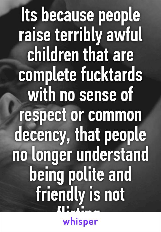 Its because people raise terribly awful children that are complete fucktards with no sense of respect or common decency, that people no longer understand being polite and friendly is not flirting.