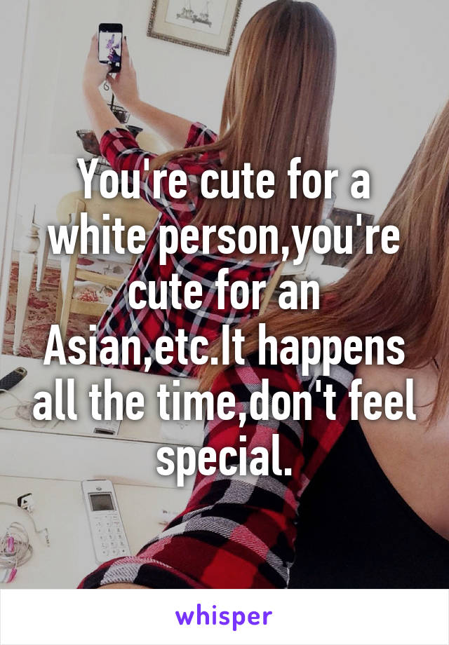 You're cute for a white person,you're cute for an Asian,etc.It happens all the time,don't feel special.