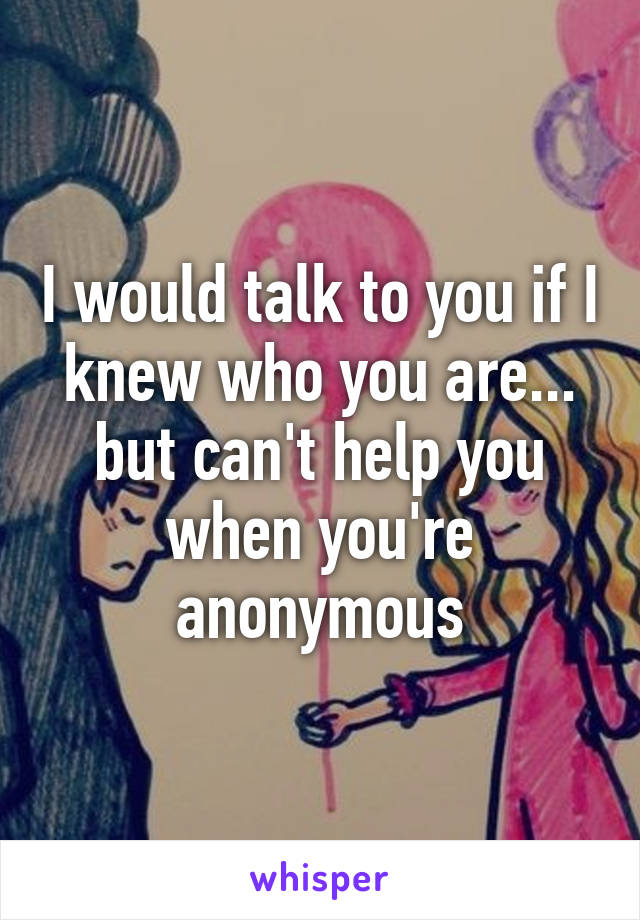 I would talk to you if I knew who you are... but can't help you when you're anonymous