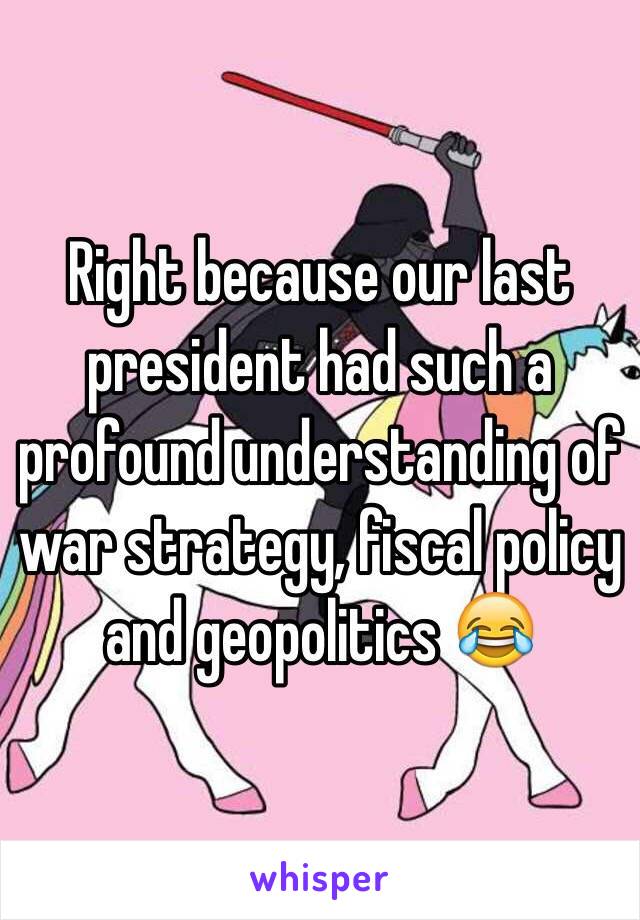 Right because our last president had such a profound understanding of war strategy, fiscal policy and geopolitics 😂