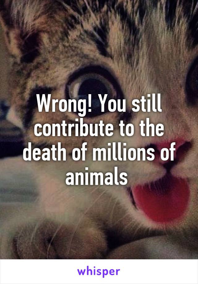 Wrong! You still contribute to the death of millions of animals 