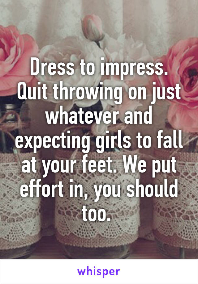 Dress to impress. Quit throwing on just whatever and expecting girls to fall at your feet. We put effort in, you should too. 