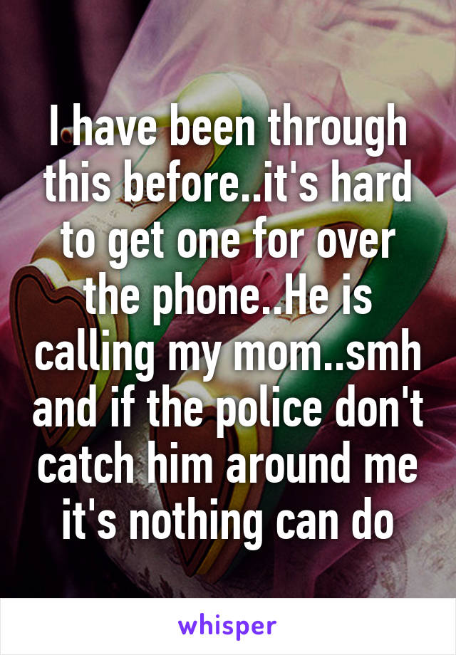 I have been through this before..it's hard to get one for over the phone..He is calling my mom..smh and if the police don't catch him around me it's nothing can do