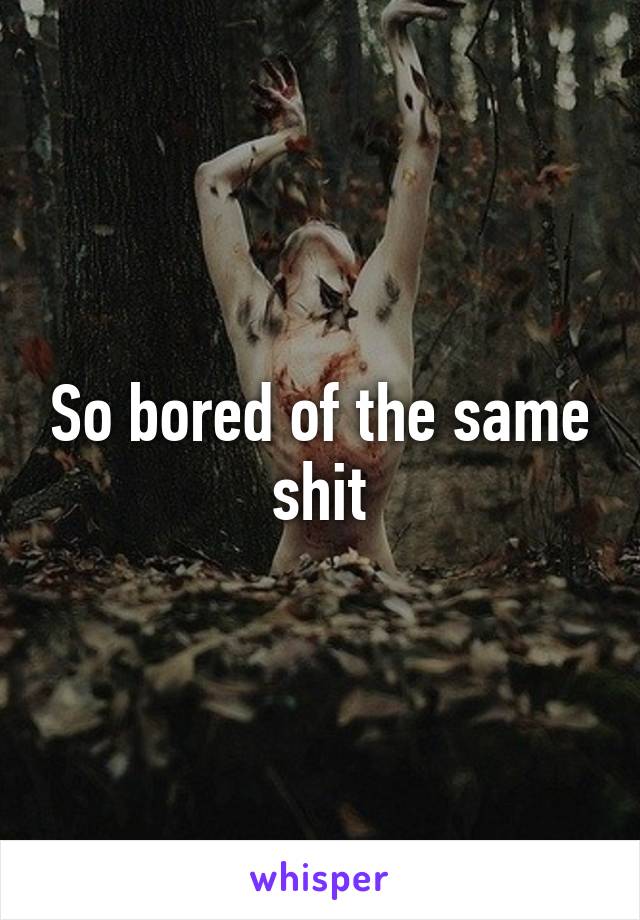 So bored of the same shit