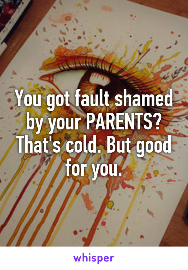You got fault shamed by your PARENTS? That's cold. But good for you.