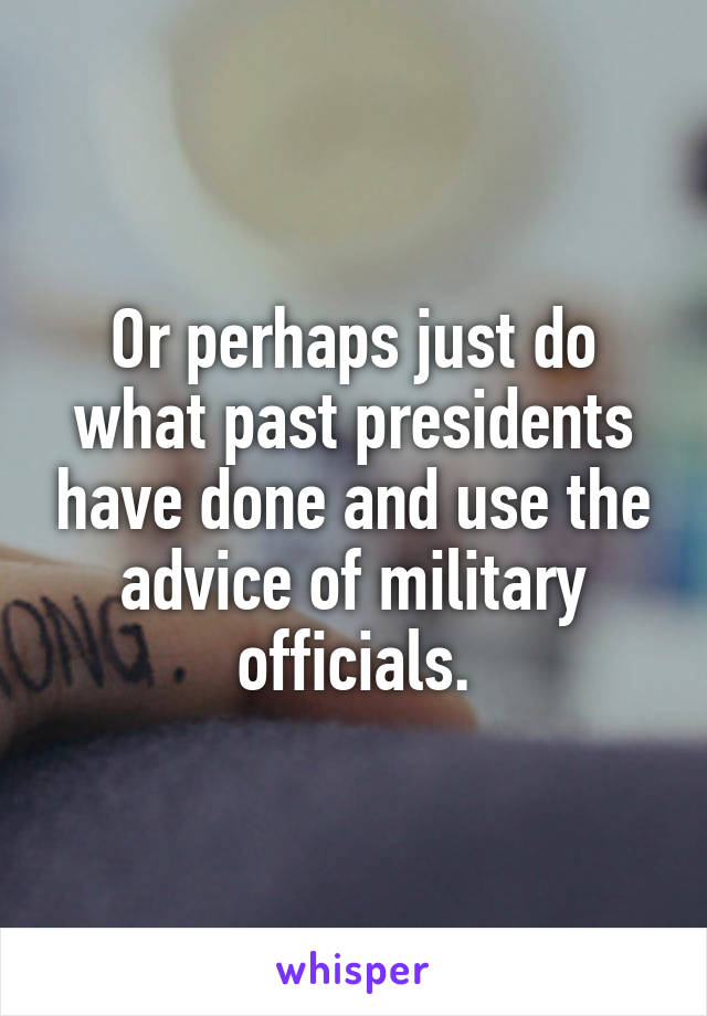 Or perhaps just do what past presidents have done and use the advice of military officials.