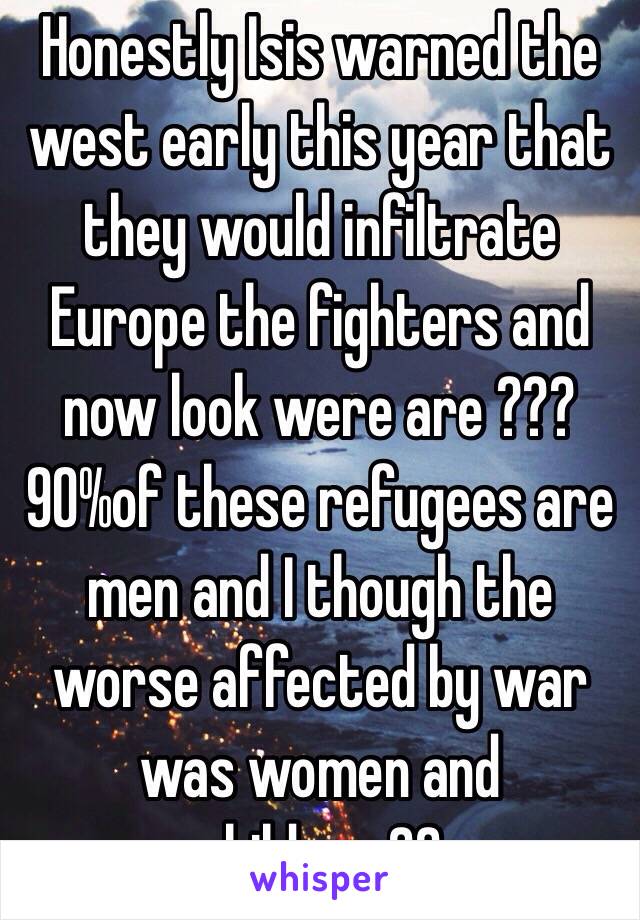 Honestly Isis warned the west early this year that they would infiltrate Europe the fighters and now look were are ??? 90%of these refugees are men and I though the worse affected by war was women and children ??
