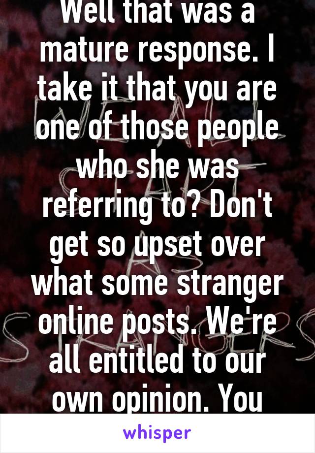 Well that was a mature response. I take it that you are one of those people who she was referring to? Don't get so upset over what some stranger online posts. We're all entitled to our own opinion. You included. Chill!