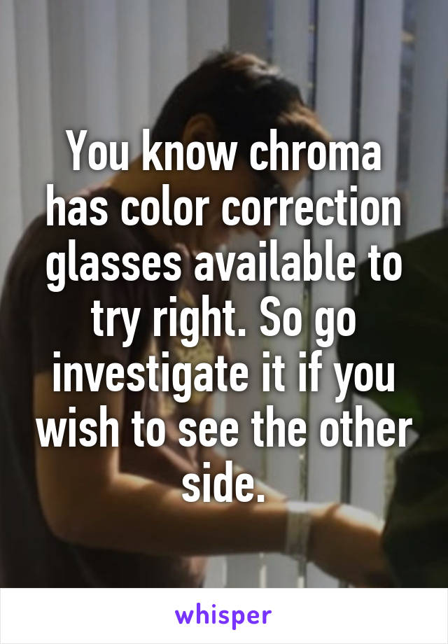 You know chroma has color correction glasses available to try right. So go investigate it if you wish to see the other side.