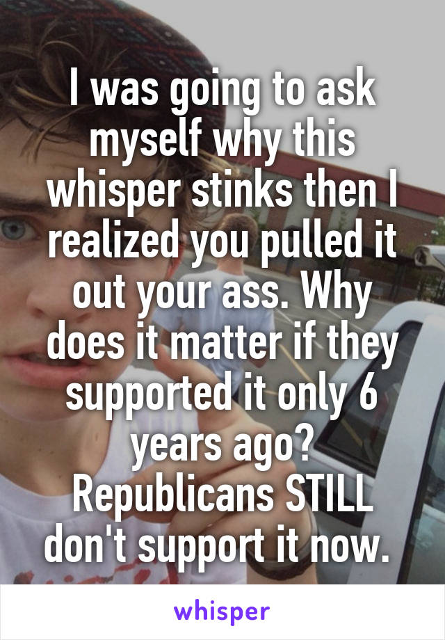 I was going to ask myself why this whisper stinks then I realized you pulled it out your ass. Why does it matter if they supported it only 6 years ago? Republicans STILL don't support it now. 